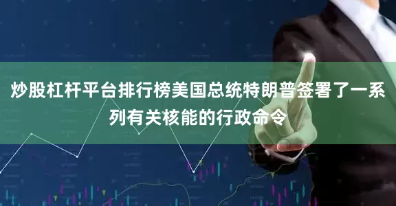 炒股杠杆平台排行榜美国总统特朗普签署了一系列有关核能的行政命令