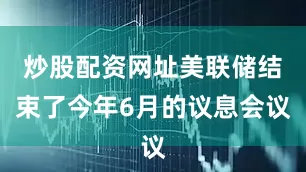 炒股配资网址美联储结束了今年6月的议息会议