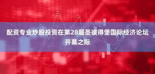配资专业炒股投资在第28届圣彼得堡国际经济论坛开幕之际