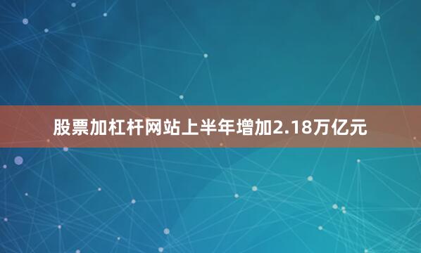 股票加杠杆网站上半年增加2.18万亿元