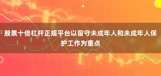 股票十倍杠杆正规平台以留守未成年人和未成年人保护工作为重点