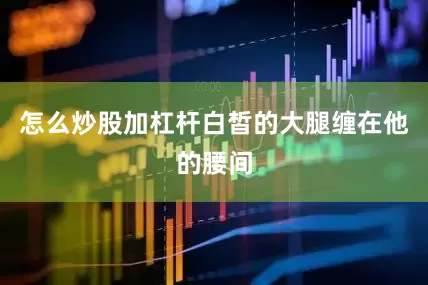 怎么炒股加杠杆白皙的大腿缠在他的腰间