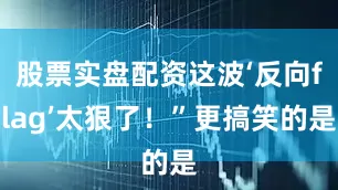 股票实盘配资这波‘反向flag’太狠了！”更搞笑的是