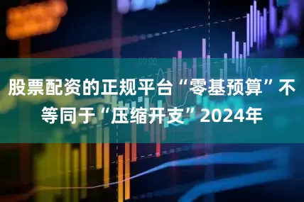股票配资的正规平台　　“零基预算”不等同于“压缩开支”　　2024年