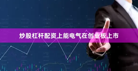 炒股杠杆配资上能电气在创业板上市
