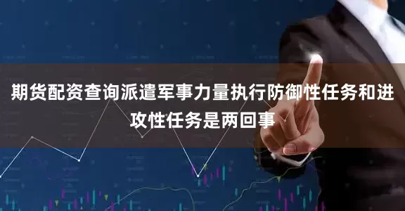 期货配资查询派遣军事力量执行防御性任务和进攻性任务是两回事