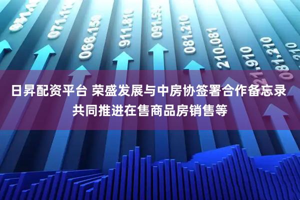 日昇配资平台 荣盛发展与中房协签署合作备忘录 共同推进在售商品房销售等