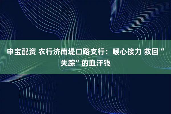 申宝配资 农行济南堤口路支行：暖心接力 救回“失踪”的血汗钱
