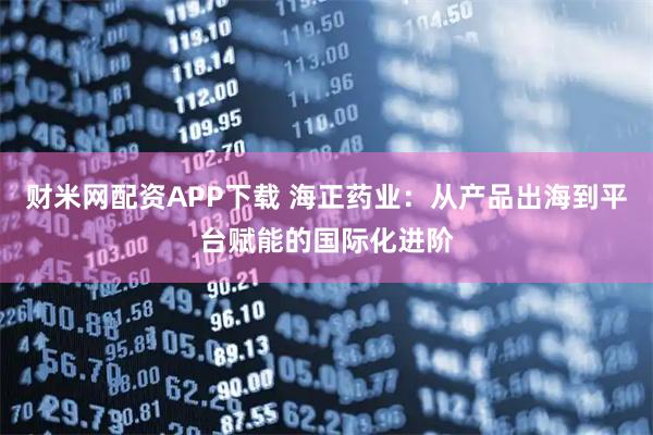 财米网配资APP下载 海正药业：从产品出海到平台赋能的国际化进阶