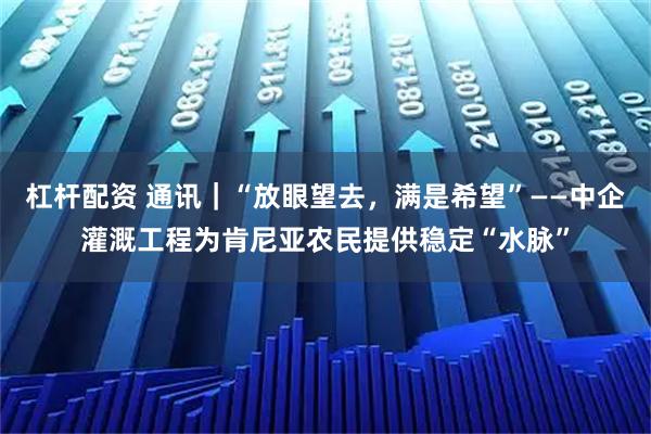 杠杆配资 通讯|“放眼望去,满是希望”——中企灌溉工程为肯尼亚农民提供稳定“水脉”