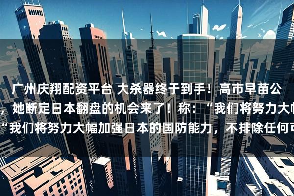 广州庆翔配资平台 大杀器终于到手！高市早苗公开点名中国并作出挑衅，她断定日本翻盘的机会来了！称：“我们将努力大幅加强日本的国防能力，不排除任何可能性。”