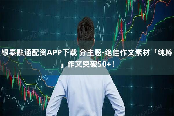 银泰融通配资APP下载 分主题·绝佳作文素材「纯粹」作文突破50+！