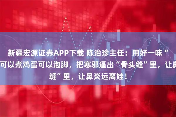 新疆宏源证券APP下载 陈治珍主任：用好一味“纯阳草”，可以煮鸡蛋可以泡脚，把寒邪逼出“骨头缝”里，让鼻炎远离娃！