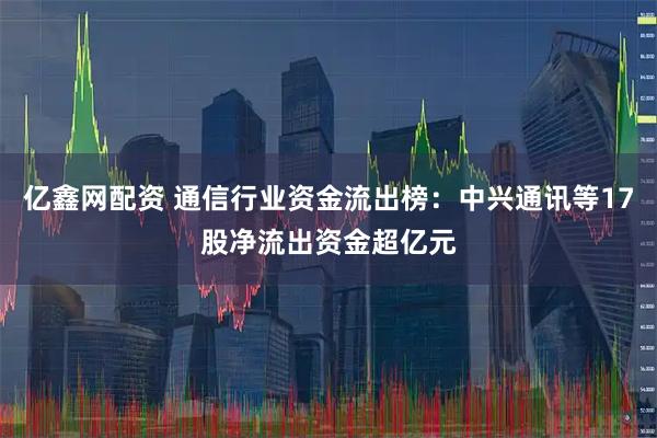 亿鑫网配资 通信行业资金流出榜：中兴通讯等17股净流出资金超亿元