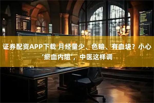 证券配资APP下载 月经量少、色暗、有血块？小心‘瘀血内阻’，中医这样调