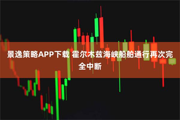 景逸策略APP下载 霍尔木兹海峡船舶通行再次完全中断