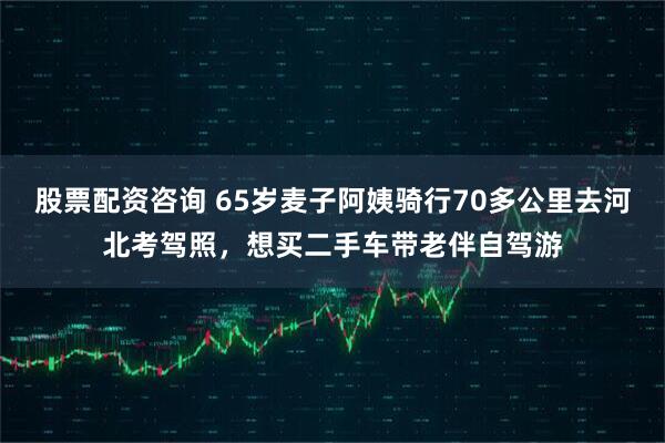 股票配资咨询 65岁麦子阿姨骑行70多公里去河北考驾照，想买二手车带老伴自驾游