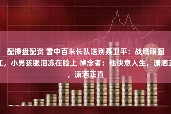 配操盘配资 雪中百米长队送别聂卫平：战鹰眼圈通红，小男孩眼泪冻在脸上 悼念者：他快意人生，潇洒正直