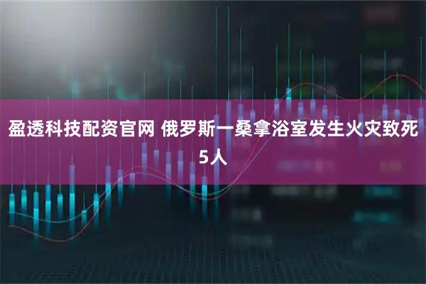 盈透科技配资官网 俄罗斯一桑拿浴室发生火灾致死5人