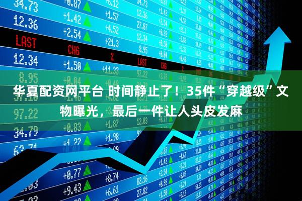 华夏配资网平台 时间静止了！35件“穿越级”文物曝光，最后一件让人头皮发麻