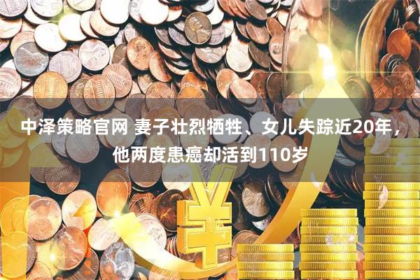 中泽策略官网 妻子壮烈牺牲、女儿失踪近20年，他两度患癌却活到110岁