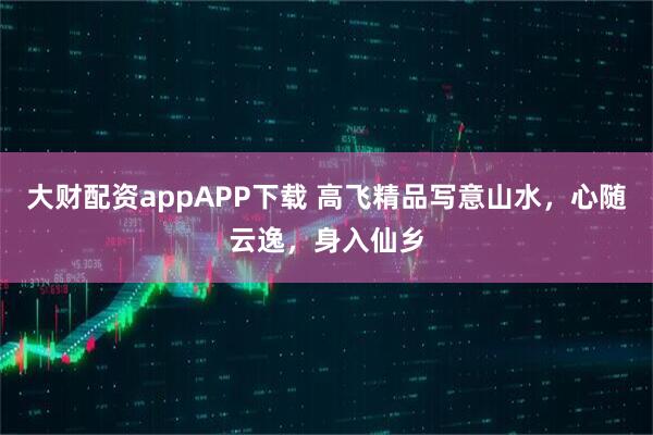 大财配资appAPP下载 高飞精品写意山水，心随云逸，身入仙乡