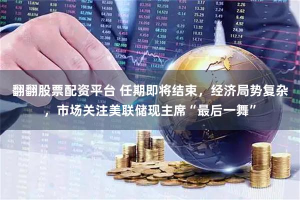 翻翻股票配资平台 任期即将结束,经济局势复杂,市场关注美联储现主席“最后一舞”
