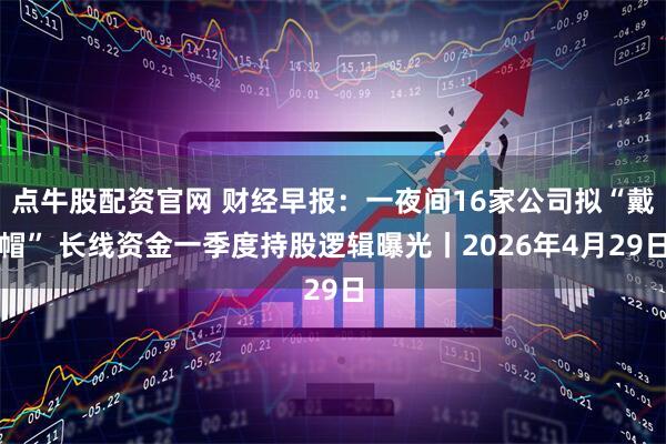 点牛股配资官网 财经早报：一夜间16家公司拟“戴帽” 长线资金一季度持股逻辑曝光丨2026年4月29日